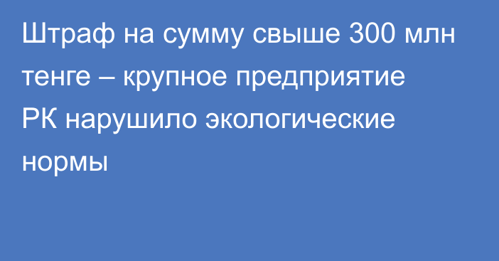 Штраф на сумму свыше 300 млн тенге – крупное предприятие РК нарушило экологические нормы