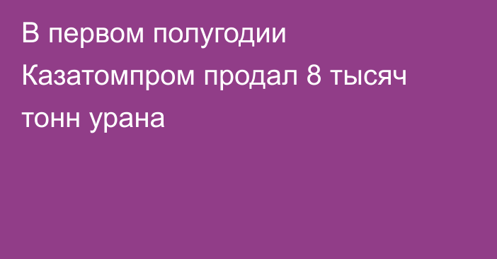 В первом полугодии Казатомпром продал 8 тысяч тонн урана