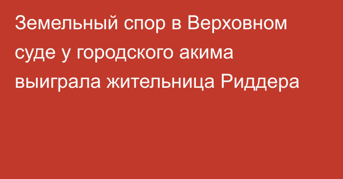 Земельный спор в Верховном суде у городского акима выиграла жительница Риддера