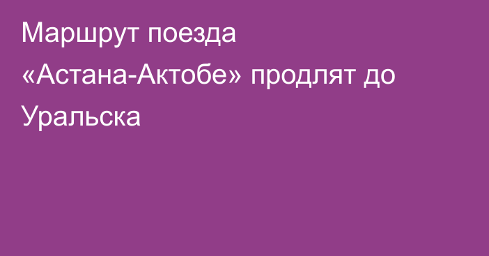 Маршрут поезда «Астана-Актобе» продлят до Уральска