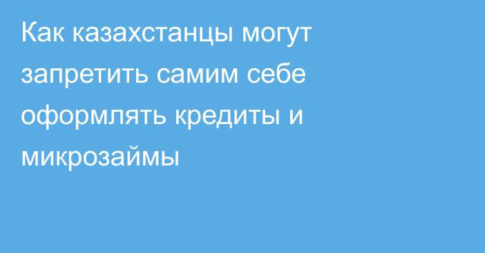 Как казахстанцы могут запретить самим себе оформлять кредиты и микрозаймы