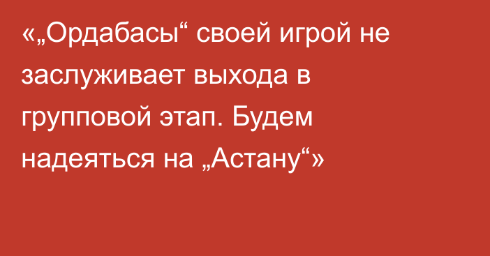 «„Ордабасы“ своей игрой не заслуживает выхода в групповой этап. Будем надеяться на „Астану“»