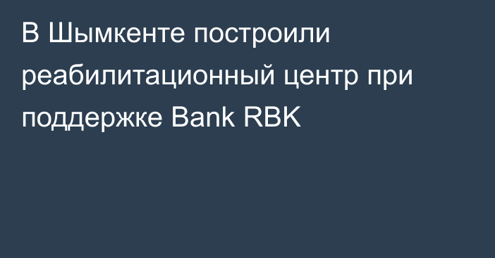 В Шымкенте построили реабилитационный центр при поддержке Bank RBK