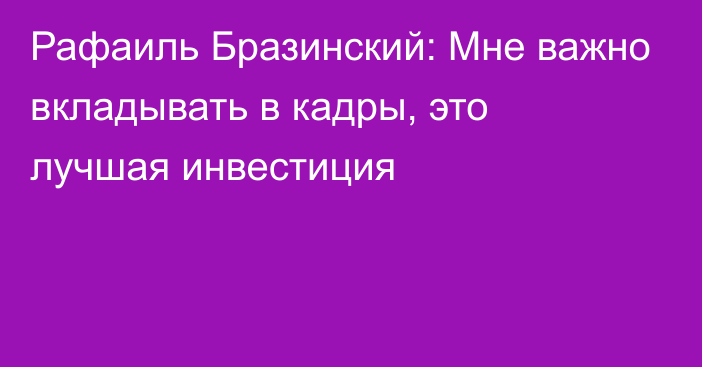 Рафаиль Бразинский: Мне важно вкладывать в кадры, это лучшая инвестиция