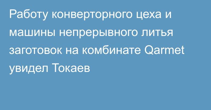 Работу конверторного цеха и машины непрерывного литья заготовок на комбинате Qarmet увидел Токаев