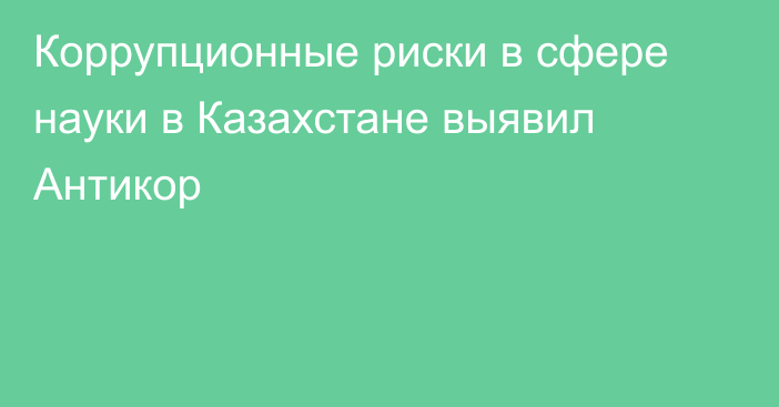 Коррупционные риски в сфере науки в Казахстане выявил Антикор