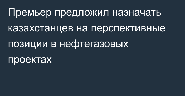 Премьер предложил назначать казахстанцев на перспективные позиции в нефтегазовых проектах