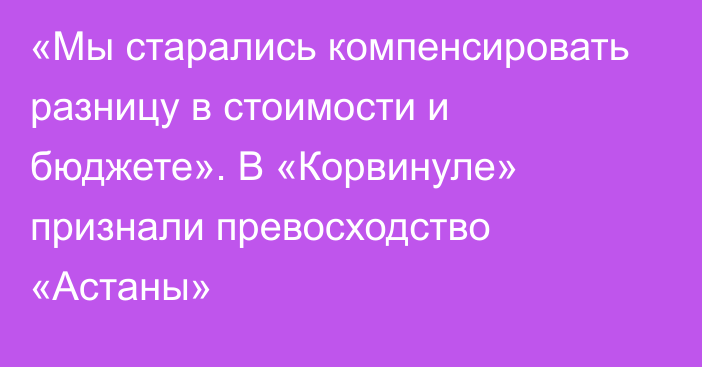 «Мы старались компенсировать разницу в стоимости и бюджете». В «Корвинуле» признали превосходство «Астаны»