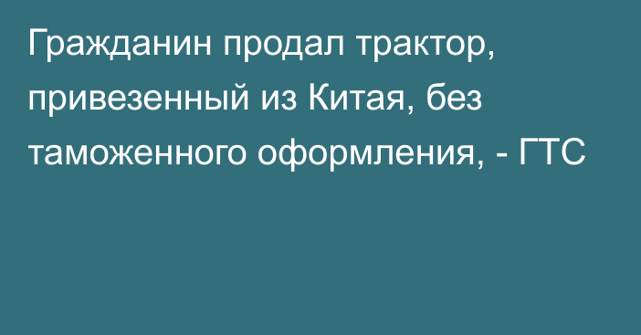 Гражданин продал трактор, привезенный из Китая, без таможенного оформления, - ГТС