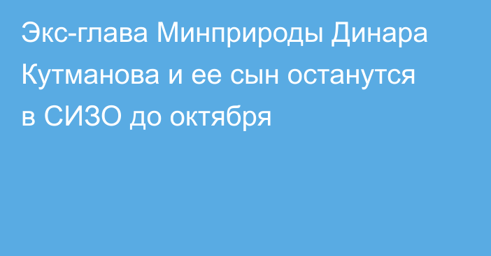 Экс-глава Минприроды Динара Кутманова и ее сын останутся в СИЗО до октября