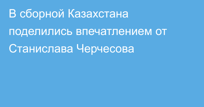 В сборной Казахстана поделились впечатлением от Станислава Черчесова