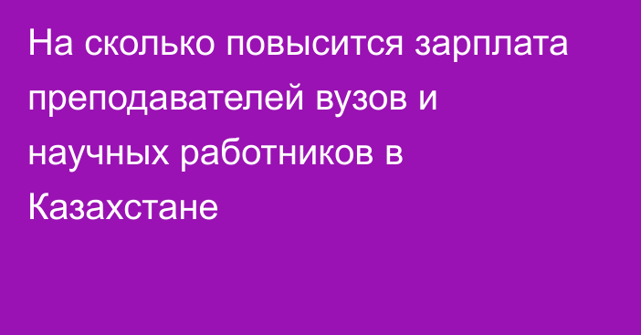 На сколько повысится зарплата преподавателей вузов и научных работников в Казахстане