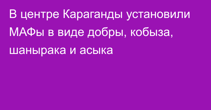 В центре Караганды установили МАФы в виде добры, кобыза, шанырака и асыка