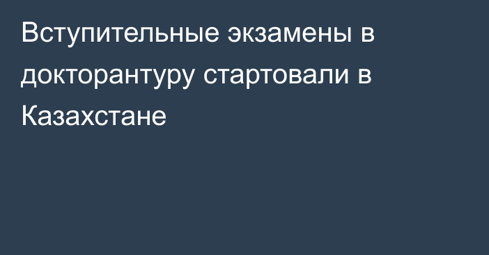 Вступительные экзамены в докторантуру стартовали в Казахстане