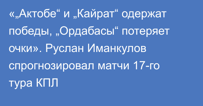 «„Актобе“ и „Кайрат“ одержат победы, „Ордабасы“ потеряет очки». Руслан Иманкулов спрогнозировал матчи 17-го тура КПЛ