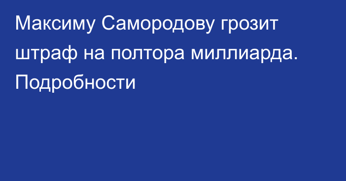 Максиму Самородову грозит штраф на полтора миллиарда. Подробности