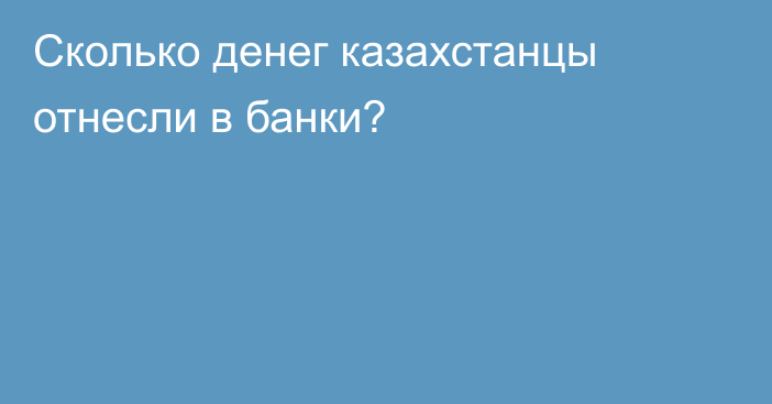 Сколько денег казахстанцы отнесли в банки?