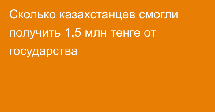 Сколько казахстанцев смогли получить 1,5 млн тенге от государства