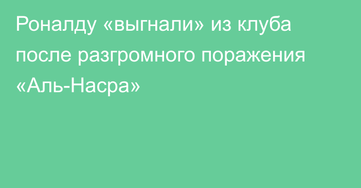 Роналду «выгнали» из клуба после разгромного поражения «Аль-Насра»