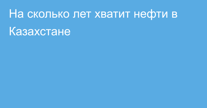 На сколько лет хватит нефти в Казахстане