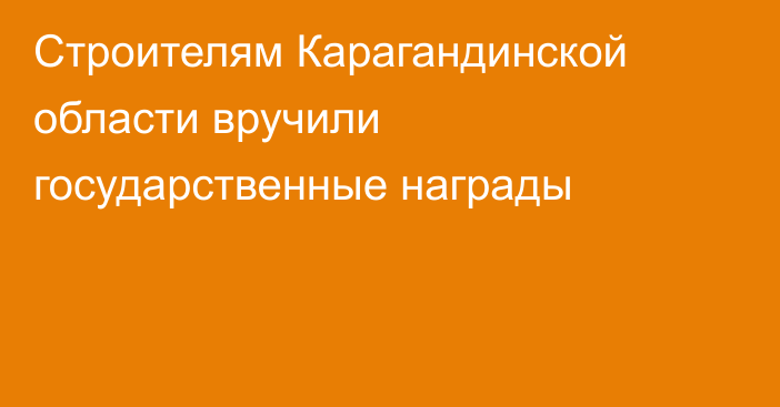 Строителям Карагандинской области вручили государственные награды