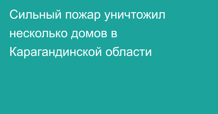 Сильный пожар уничтожил несколько домов в Карагандинской области