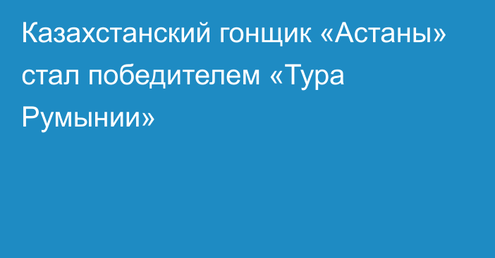 Казахстанский гонщик «Астаны» стал победителем «Тура Румынии»