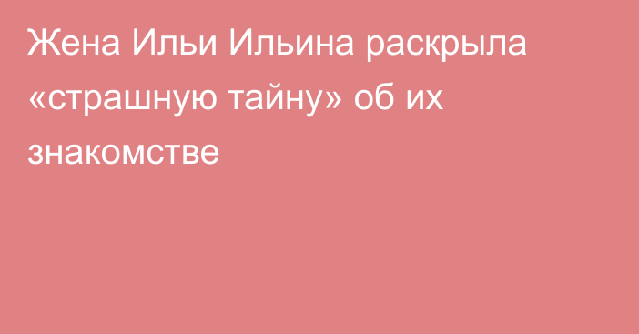 Жена Ильи Ильина раскрыла «страшную тайну» об их знакомстве