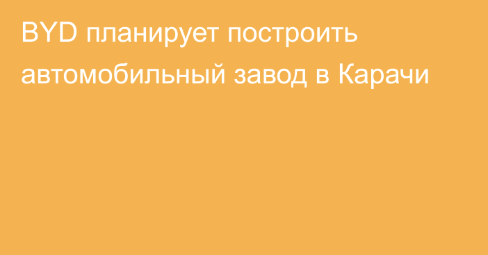 BYD планирует построить автомобильный завод в Карачи