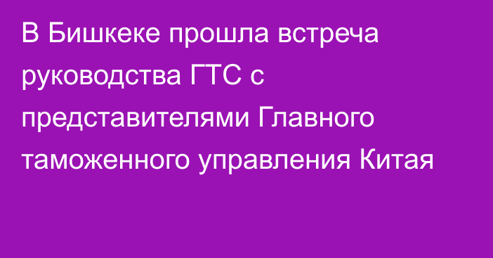 В Бишкеке прошла встреча руководства ГТС с представителями Главного таможенного управления Китая