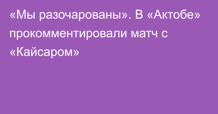 «Мы разочарованы». В «Актобе» прокомментировали матч с «Кайсаром»