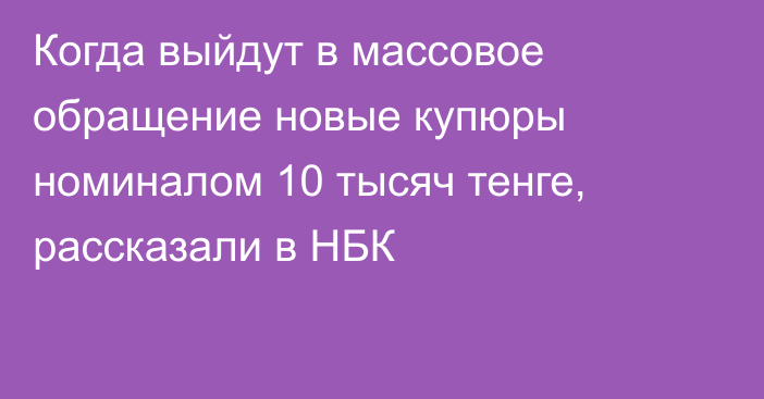 Когда выйдут в массовое обращение новые купюры номиналом 10 тысяч тенге, рассказали в НБК