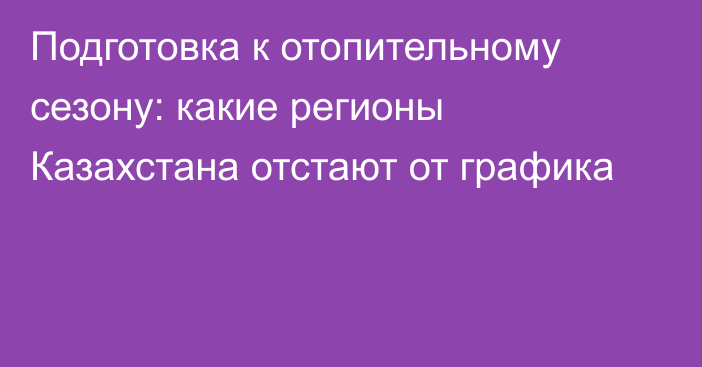 Подготовка к отопительному сезону: какие регионы Казахстана отстают от графика