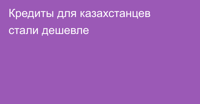 Кредиты для казахстанцев стали дешевле