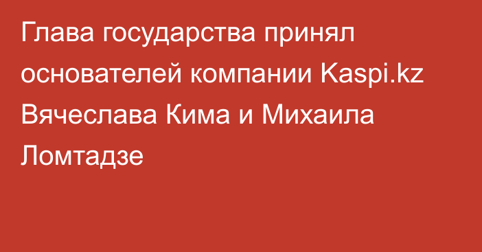 Глава государства принял основателей компании Kaspi.kz Вячеслава Кима и Михаила Ломтадзе