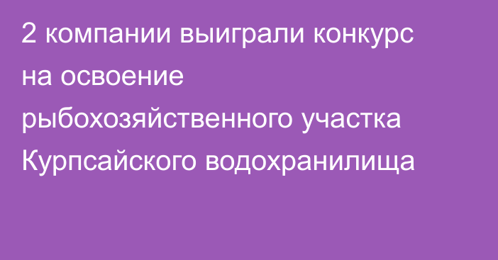 2 компании выиграли конкурс на освоение рыбохозяйственного участка Курпсайского водохранилища