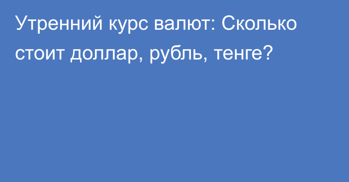 Утренний курс валют: Сколько стоит доллар, рубль, тенге?