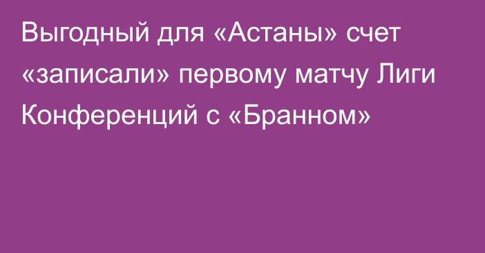 Выгодный для «Астаны» счет «записали» первому матчу Лиги Конференций с «Бранном»