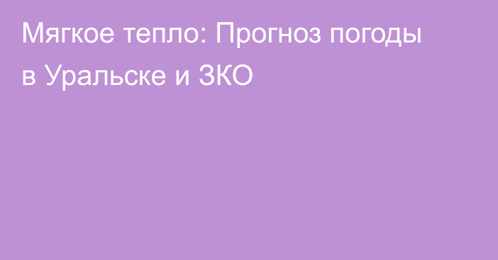 Мягкое тепло: Прогноз погоды в Уральске и ЗКО