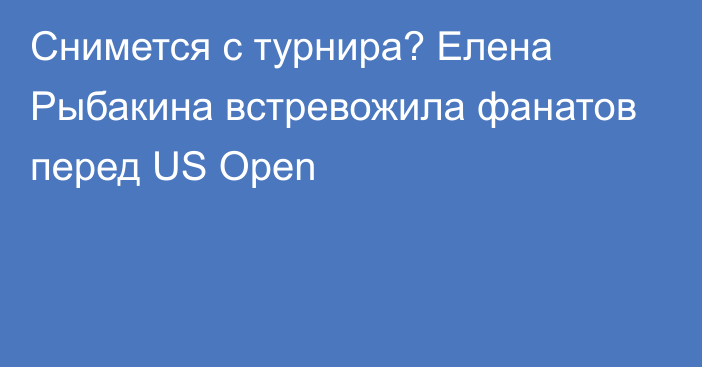 Снимется с турнира? Елена Рыбакина встревожила фанатов перед US Open