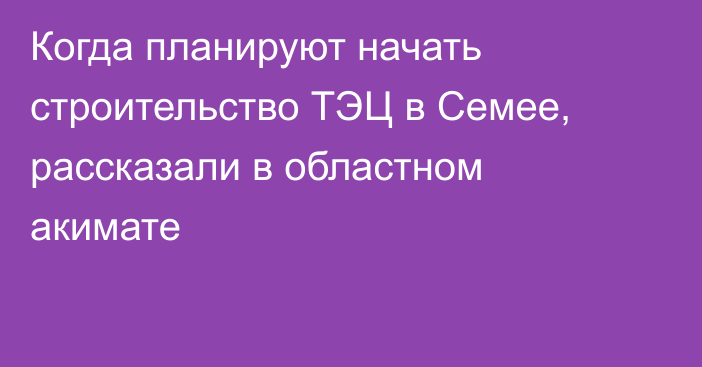 Когда планируют начать строительство ТЭЦ в Семее, рассказали в областном акимате