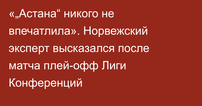 «„Астана“ никого не впечатлила». Норвежский эксперт высказался после матча плей-офф Лиги Конференций