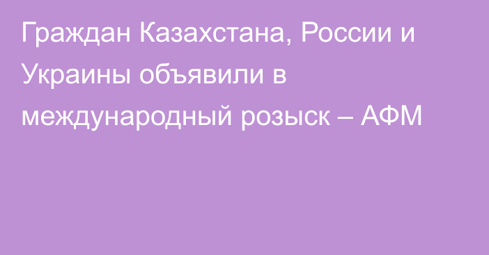 Граждан Казахстана, России и Украины объявили в международный розыск – АФМ