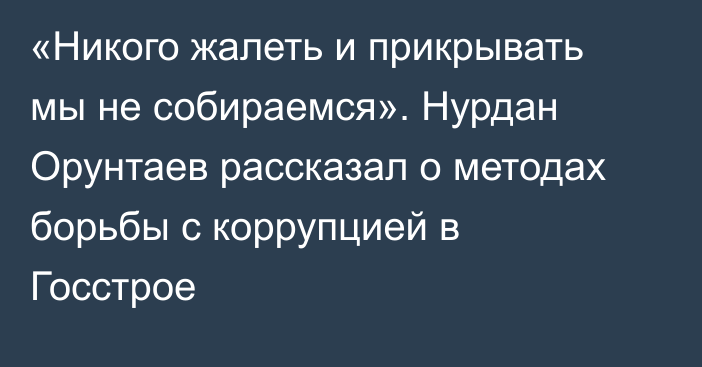 «Никого жалеть и прикрывать мы не собираемся». Нурдан Орунтаев рассказал о методах борьбы с коррупцией в Госстрое