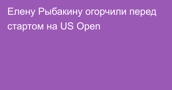 Елену Рыбакину огорчили перед стартом на US Open