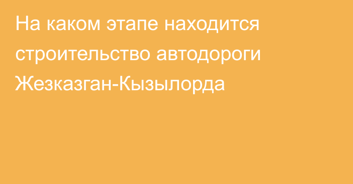 На каком этапе находится строительство автодороги Жезказган-Кызылорда