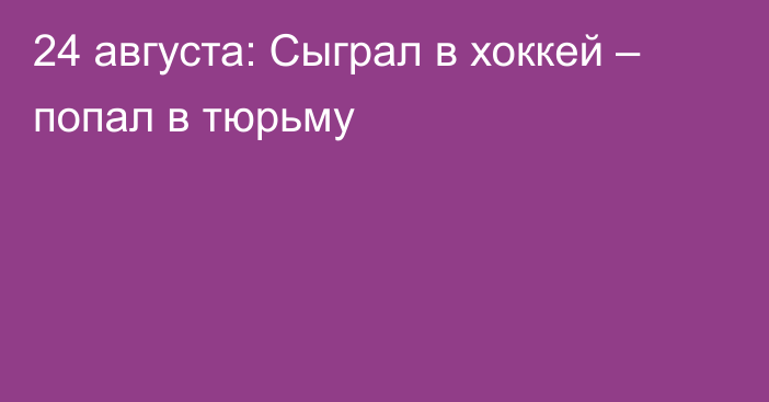 24 августа: Сыграл в хоккей – попал в тюрьму