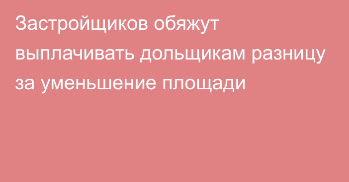 Застройщиков обяжут выплачивать дольщикам разницу за уменьшение площади