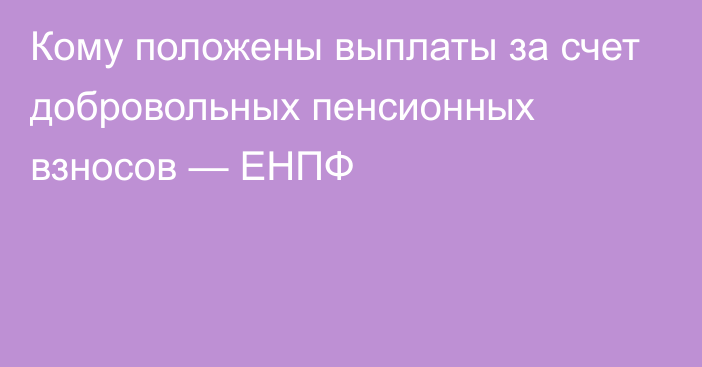 Кому положены выплаты за счет добровольных пенсионных взносов — ЕНПФ