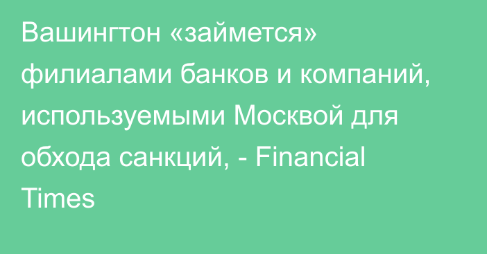 Вашингтон «займется» филиалами банков и компаний, используемыми Москвой для обхода санкций, - Financial Times